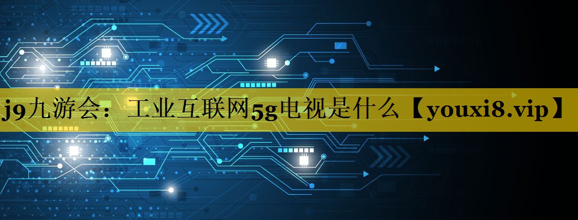 j9九游会：工业互联网5g电视是什么