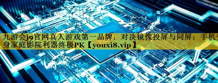 九游会j9官网真人游戏第一品牌：对决镜像投屏与同屏：手机变身家庭影院利器终极PK