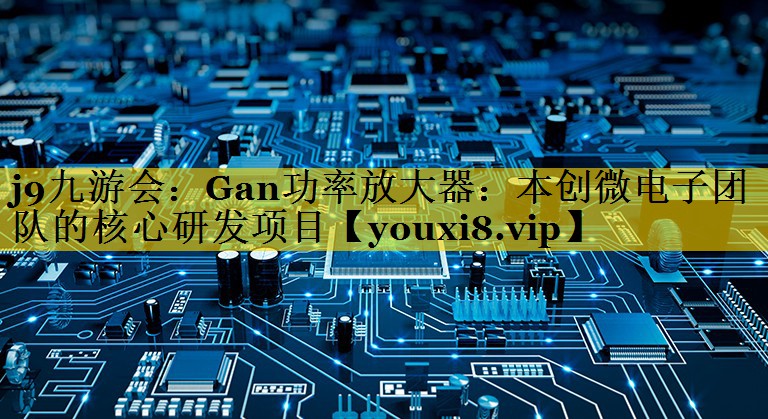 j9九游会：Gan功率放大器：本创微电子团队的核心研发项目