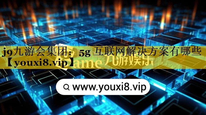 j9九游会集团：5g 互联网解决方案有哪些