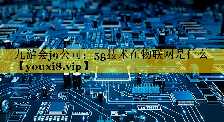 九游会j9公司：5g技术在物联网是什么