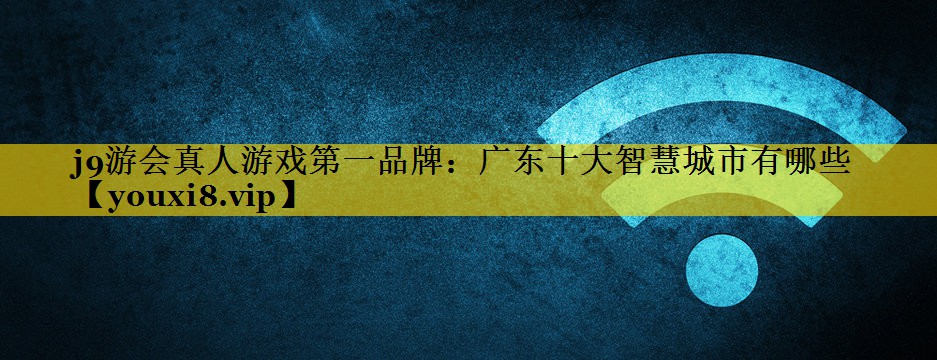 j9游会真人游戏第一品牌：广东十大智慧城市有哪些